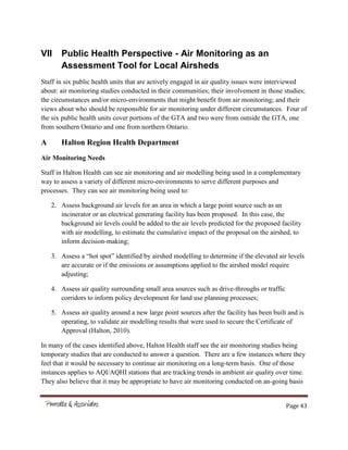 Page 43
VII Public Health Perspective - Air Monitoring as an
Assessment Tool for Local Airsheds
Staff in six public health units that are actively engaged in air quality issues were interviewed
about: air monitoring studies conducted in their communities; their involvement in those studies;
the circumstances and/or micro-environments that might benefit from air monitoring; and their
views about who should be responsible for air monitoring under different circumstances. Four of
the six public health units cover portions of the GTA and two were from outside the GTA, one
from southern Ontario and one from northern Ontario.
A Halton Region Health Department
Air Monitoring Needs
Staff in Halton Health can see air monitoring and air modelling being used in a complementary
way to assess a variety of different micro-environments to serve different purposes and
processes. They can see air monitoring being used to:
2. Assess background air levels for an area in which a large point source such as an
incinerator or an electrical generating facility has been proposed. In this case, the
background air levels could be added to the air levels predicted for the proposed facility
with air modelling, to estimate the cumulative impact of the proposal on the airshed, to
inform decision-making;
3. Assess a “hot spot” identified by airshed modelling to determine if the elevated air levels
are accurate or if the emissions or assumptions applied to the airshed model require
adjusting;
4. Assess air quality surrounding small area sources such as drive-throughs or traffic
corridors to inform policy development for land use planning processes;
5. Assess air quality around a new large point sources after the facility has been built and is
operating, to validate air modelling results that were used to secure the Certificate of
Approval (Halton, 2010).
In many of the cases identified above, Halton Health staff see the air monitoring studies being
temporary studies that are conducted to answer a question. There are a few instances where they
feel that it would be necessary to continue air monitoring on a long-term basis. One of those
instances applies to AQI/AQHI stations that are tracking trends in ambient air quality over time.
They also believe that it may be appropriate to have air monitoring conducted on an-going basis
 
