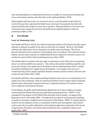 Page 45
units and municipalities to understand what tools are available for assessing local airsheds and
micro-environments and how and when they can be employed (Halton, 2010).
Halton Health staff believe that, at a local level, there is a need for public health staff to be
involved because they understand the health issues; they know the questions that need to be
answered and the data needed to answer those questions. Planning staff have to be involved as
well because they manage the processes that guide the development patterns within the
community (Halton, 2010).
B Peel Health
Local Air Monitoring Needs
Peel Health staff believe that the two AQI air monitoring stations in Peel Region provide a good
indicator of ambient air quality in the areas in which they are situated. However, Peel Health
staff note that AQI stations do not characterize air quality across the Region; They do not
provide information about exposures in the breathing zones of residents; They cannot be used to
address concerns about exposures in neighbourhoods that are adjacent to emission sources; Nor
can they be used to inform land use planning processes (Peel, 2009).
Peel Health staff do not believe that these gaps in information can be filled with air monitoring
alone; it would be prohibitively expensive. They believe that airshed modelling should be used
to provide a picture of air quality across the Region with air monitoring being used to validate
the airshed modelling and to support policy development. For example, they can see air
monitoring being used to support separation distances needed to protect sensitive land uses such
as daycares and schools (Peel, 2009).
Peel Health staff believe that airshed modelling should be used to derive an overall picture of air
quality across the community, while air monitoring should be used to support land use planning
policies such as placement of sensitive land uses or separation distances for emission sources
such as highways and industrial facilities.
In Peel Region, the public health and planning departments are trying to address air quality
issues through the Official Plan and associated land use planning process. ROPA 21, the
amendment to the Region of Peel Official Plan that deals with air quality, was approved by
Regional Council in November 2009. It includes policies related to monitoring and modelling
air quality to accurately establish local air emissions in Peel Region. ROPA 21 contains policies
related to the development of tools, in consultation with the area municipalities, that could be
used to assess the air quality implications of development applications and projects that may be
insignificant by themselves, but which could cumulatively have a significant impact on air
quality (Peel, 2009).
 