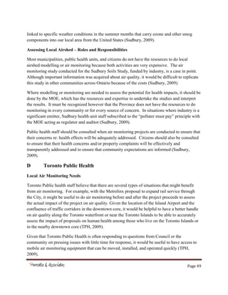 Page 49
linked to specific weather conditions in the summer months that carry ozone and other smog
components into our local area from the United States (Sudbury, 2009).
Assessing Local Airshed – Roles and Responsibilities
Most municipalities, public health units, and citizens do not have the resources to do local
airshed modelling or air monitoring because both activities are very expensive. The air
monitoring study conducted for the Sudbury Soils Study, funded by industry, is a case in point.
Although important information was acquired about air quality, it would be difficult to replicate
this study in other communities across Ontario because of the costs (Sudbury, 2009).
Where modelling or monitoring are needed to assess the potential for health impacts, it should be
done by the MOE, which has the resources and expertise to undertake the studies and interpret
the results. It must be recognized however that the Province does not have the resources to do
monitoring in every community or for every source of concern. In situations where industry is a
significant emitter, Sudbury health unit staff subscribed to the “polluter must pay” principle with
the MOE acting as regulator and auditor (Sudbury, 2009).
Public health staff should be consulted when air monitoring projects are conducted to ensure that
their concerns re: health effects will be adequately addressed. Citizens should also be consulted
to ensure that their health concerns and/or property complaints will be effectively and
transparently addressed and to ensure that community expectations are informed (Sudbury,
2009).
D Toronto Public Health
Local Air Monitoring Needs
Toronto Public health staff believe that there are several types of situations that might benefit
from air monitoring. For example, with the Metrolinx proposal to expand rail service through
the City, it might be useful to do air monitoring before and after the project proceeds to assess
the actual impact of the project on air quality. Given the location of the Island Airport and the
confluence of traffic corridors in the downtown core, it would be helpful to have a better handle
on air quality along the Toronto waterfront or near the Toronto Islands to be able to accurately
assess the impact of proposals on human health among those who live on the Toronto Islands or
in the nearby downtown core (TPH, 2009).
Given that Toronto Public Health is often responding to questions from Council or the
community on pressing issues with little time for response, it would be useful to have access to
mobile air monitoring equipment that can be moved, installed, and operated quickly (TPH,
2009).
 
