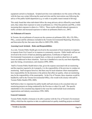 Page 51
equipment carried in a backpack. Scripted activities were undertaken over the course of the day
with the base case scripts following the usual activities and the intervention case following the
advice of the public health department (e.g. to walk or use public transit instead of driving).
This study found that when individuals follow the smog advisory advice offered by some health
units, they reduce their exposure to some air pollutants (i.e. Ultra-fine particles and PM2.5) while
increasing their exposure to others (i.e. VOCs). These results reflected reduced exposures to
traffic corridors and increased exposures to indoor air pollutants (Steib et al., 2007).
Air Pollutants of Concern
In Toronto, the air pollutants of concern are the common air pollutants (NO2, SO2, CO, PM10,
PM2.5, ozone) and the substances included in the Toronto Environmental Reporting, Disclosure,
and Innovation By-law that came into effect in 2009 (TPH, 2009).
Assessing Local Airsheds – Roles and Responsibilities
As a rule, Toronto Public Health gets involved in the assessment of local situations in response
to requests from City Council or in response to community concerns. Public health staff are not
involved in the review of land use planning applications, Certificates of Approval, or
Environmental Assessments on a regular basis, so there are no policies about how air quality
issues are addressed in these situations. Each one is handled on a case by case basis depending
upon the timing, circumstances, and situation (TPH, 2009).
Staff in Toronto Public Health believe that, given the expense associated with air monitoring
and the expertise required to do it properly, it is the responsibility of the province to conduct air
monitoring. Staff recognize however, that there may be local situations where municipalities
have responsibility for the decisions or the policies that affect air quality, where air monitoring
may be the responsibility of the municipality. In the City of Toronto, these situations would be
handled by staff in the Toronto Environmental Office, who would work closely with staff in
Toronto Public Health (TPH, 2009).
Staff believe that it is important for public health staff and citizens to be consulted when air
monitoring projects are being conducted by the Province or other City staff. The specific
stakeholders to be consulted may depend on the issue but could include local community
organizations and industry associations (TPH, 2009).
General Comments
Toronto Public Health is fortunate to be able to partner with the City of Toronto's Environment
Office, which has the expertise to take on sophisticated air quality modelling projects on behalf
 