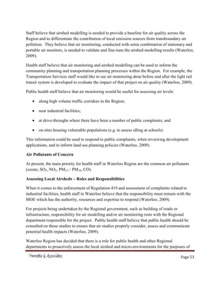 Page 53
Staff believe that airshed modelling is needed to provide a baseline for air quality across the
Region and to differentiate the contribution of local emission sources from transboundary air
pollution. They believe that air monitoring, conducted with some combination of stationary and
portable air monitors, is needed to validate and fine-tune the airshed modelling results (Waterloo,
2009).
Health staff believe that air monitoring and airshed modelling can be used to inform the
community planning and transportation planning processes within the Region. For example, the
Transportation Services staff would like to see air monitoring done before and after the light rail
transit system is developed to evaluate the impact of that project on air quality (Waterloo, 2009).
Public health staff believe that air monitoring would be useful for assessing air levels:
along high volume traffic corridors in the Region;
near industrial facilities;
at drive-throughs where there have been a number of public complaints; and
on sites housing vulnerable populations (e.g. to assess idling at schools).
This information could be used to respond to public complaints, when reviewing development
applications, and to inform land use planning policies (Waterloo, 2009).
Air Pollutants of Concern
At present, the main priority for health staff in Waterloo Region are the common air pollutants
(ozone, SO2, NO2, PM2.5 / PM10, CO).
Assessing Local Airsheds – Roles and Responsibilities
When it comes to the enforcement of Regulation 419 and assessment of complaints related to
industrial facilities, health staff in Waterloo believe that the responsibility must remain with the
MOE which has the authority, resources and expertise to respond (Waterloo, 2009).
For projects being undertaken by the Regional government, such as building of roads or
infrastructure, responsibility for air modelling and/or air monitoring rests with the Regional
department responsible for the project. Public health staff believe that public health should be
consulted on those studies to ensure that air studies properly consider, assess and communicate
potential health impacts (Waterloo, 2009).
Waterloo Region has decided that there is a role for public health and other Regional
departments to proactively assess the local airshed and micro-environments for the purposes of
 