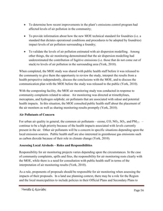 Page 56
To determine how recent improvements in the plant’s emissions control program had
affected levels of air pollution in the community;
To provide information about how the new MOE technical standard for foundries (i.e. a
standard that dictates operational conditions and procedures to be adopted by foundries)
impact levels of air pollution surrounding a foundry;
To validate the levels of air pollution estimated with air dispersion modelling. Among
other things, the air monitoring demonstrated that the air dispersion modelling had
underestimated the contribution of fugitive emissions (i.e. those that do not come out of
stack) to levels of air pollution in the surrounding area (York, 2010).
When completed, the MOE study was shared with public health staff before it was released to
the community to give them the opportunity to review the study, interpret the results from a
health perspective independently, discuss the conclusions with the MOE, and to discuss the
communication plan with the MOE before the study was released to the public (York, 2010).
With the composting facility, the MOE air monitoring study was conducted in response to
community complaints related to odour. Air monitoring was directed at trimethylines,
mercaptans, and hydrogen sulphide; air pollutants that are associated with odour and potential
health impacts. In this situation, the MOE consulted public health staff about the placement of
the air monitors as well as sharing monitoring results promptly (York, 2010).
Air Pollutants of Concern
For urban air quality in general, the common air pollutants – ozone, CO, NO2, SO2, and PM2.5 –
continue to be a high priority because of the health impacts associated with levels currently
present in the air. Other air pollutants will be a concern in specific situations depending upon the
local emission sources. Public health staff are also interested in greenhouse gas emissions such
as carbon dioxide because of their role in climate change (York, 2010).
Assessing Local Airsheds – Roles and Responsibilities
Responsibility for air monitoring projects varies depending upon the circumstances. In the case
of community complaints, spills and fires, the responsibility for air monitoring rests clearly with
the MOE, while there is a need for consultation with public health staff in terms of the
interpretation of air monitoring results (York, 2010).
As a rule, proponents of proposals should be responsible for air monitoring when assessing the
impacts of their proposals. In a land use planning context, there may be a role for the Region
and the local municipalities to include policies in their Official Plans and Secondary Plans to
 