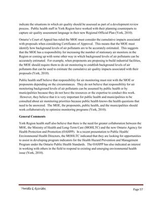 Page 57
indicate the situations in which air quality should be assessed as part of a development review
process. Public health staff in York Region have worked with their planning counterparts to
capture air quality assessment language in their new Regional Official Plan (York, 2010).
Ontario’s Court of Appeal has ruled the MOE must consider the cumulative impacts associated
with proposals when considering Certificates of Approval. This means that the MOE must
identify how background levels of air pollutants are to be accurately estimated. This suggests
that the MOE has a responsibility for increasing the number of stationary air monitors in the
Region or coming up with some other way in which background levels of air pollutants can be
accurately estimated. For example, when proponents are proposing to build industrial facilities,
the MOE should require them to do air monitoring to establish background levels of air
pollutants that can be used to estimate the cumulative air quality impacts associated with their
proposals (York, 2010).
Public health staff believe that responsibility for air monitoring must rest with the MOE or
proponents depending on the circumstances. They do not believe that responsibility for air
monitoring background levels of air pollutants can be assumed by public health or by
municipalities because they do not have the resources or the expertise to conduct this work.
However, they believe that it is very important for public health and municipalities to be
consulted about air monitoring priorities because public health knows the health questions that
need to be answered. The MOE, the proponents, public health, and the municipalities should
work collaboratively to optimize monitoring programs (York, 2010).
General Comments
York Region health staff also believe that there is the need for greater collaboration between the
MOE, the Ministry of Health and Long-Term Care (MOHLTC) and the new Ontario Agency for
Health Protection and Promotion (OAHPP). In a recent presentation to Public Health/
Environmental Health Directors, the MOHLTC indicated that they are looking for opportunities
to assist in developing program indicators for the Health Hazard Prevention and Management
Program under the Ontario Public Health Standards. The OAHPP has also indicated an interest
in working with others in the field to respond to existing and emerging environmental health
issue (York, 2010).
 