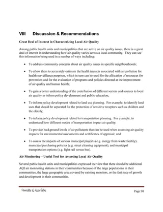 Page 58
VIII Discussion & Recommendations
Great Deal of Interest in Characterizing Local Air Quality
Among public health units and municipalities that are active on air quality issues, there is a great
deal of interest in understanding how air quality varies across a local community. They can see
this information being used in a number of ways including:
To address community concerns about air quality issues in specific neighbourhoods;
To allow them to accurately estimate the health impacts associated with air pollution for
health surveillance purposes, which in turn can be used for the allocation of resources for
prevention and for the evaluation of programs and policies directed at the improvement
of air quality and human health;
To gain a better understanding of the contribution of different sectors and sources to local
air quality to inform policy development and public education;
To inform policy development related to land use planning. For example, to identify land
uses that should be separated for the protection of sensitive receptors such as children and
the elderly;
To inform policy development related to transportation planning. For example, to
understand how different modes of transportation impact air quality;
To provide background levels of air pollutants that can be used when assessing air quality
impacts for environmental assessments and certificates of approval; and
To assess the impacts of various municipal projects (e.g. energy from waste facility),
municipal purchasing policies (e.g. street cleaning equipment), and municipal
transportation options (e.g. light rail versus bus).
Air Monitoring – Useful Tool for Assessing Local Air Quality
Several public health units and municipalities expressed the view that there should be additional
AQI air monitoring stations in their communities because of the large populations in their
communities, the large geographic area covered by existing monitors, or the fast pace of growth
and development in their communities.
 
