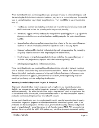 Page 59
While public health units and municipalities see a great deal of value in air monitoring as a tool
for assessing local airsheds and micro-environments, they see it as an expensive tool that must be
used in a complementary way with air modelling tools. They would like to see air monitoring
used to:
Validate and calibrate air modelling tools that can be used to assess various policies and
decisions related to land use planning and transportation planning;
Inform and support specific land use and transportation planning policies (e.g. separation
distances needed between sensitive land uses and highways for the protection of human
health);
Assess land use planning applications such as those related to the placement of daycare
facilities or schools relative to commercial operations such as trucking depots;
Measure background levels of air pollutants to be used when evaluating the cumulative
air quality impacts associated with proposed projects and facilities;
Confirm levels of air pollutants predicted with air modelling for proposed projects or
facilities after projects are completed and/or facilities are operating; and
Inform purchasing policies within municipalities.
These public health units and municipalities did not envision a network of many air monitors
sited in multiple locations for long periods in their communities. Rather, with a few exceptions,
they envisioned air monitoring equipment being used for limited periods to inform processes
related to certificates of approval, environmental assessments, land use planning decisions,
municipal purchasing policies, and policy development.
Assessing Cumulative Impacts of Projects & Proposals
At present, when individual project proposals such as highways and electrical generating
facilities are assessed, the air quality impacts are assessed in isolation from the other sources
within a community. So, while the individual project may not itself result in air pollution that
exceeds health-based air standards, when combined with all of the other sources that impact a
particular community, the project may pose a health concern.
Several public health units have been trying to address this issue by requesting that air quality
assessments for projects proposed in the their communities include background levels of air
pollutants for the sites impacted. In these cases, proponents frequently estimate background
levels of air pollutants by using the average levels from the nearest MOE AQI air monitoring
stations. However, while the MOE AQI stations may provide a picture of ambient air quality,
 