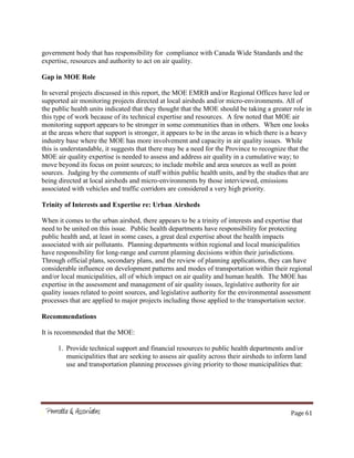 Page 61
government body that has responsibility for compliance with Canada Wide Standards and the
expertise, resources and authority to act on air quality.
Gap in MOE Role
In several projects discussed in this report, the MOE EMRB and/or Regional Offices have led or
supported air monitoring projects directed at local airsheds and/or micro-environments. All of
the public health units indicated that they thought that the MOE should be taking a greater role in
this type of work because of its technical expertise and resources. A few noted that MOE air
monitoring support appears to be stronger in some communities than in others. When one looks
at the areas where that support is stronger, it appears to be in the areas in which there is a heavy
industry base where the MOE has more involvement and capacity in air quality issues. While
this is understandable, it suggests that there may be a need for the Province to recognize that the
MOE air quality expertise is needed to assess and address air quality in a cumulative way; to
move beyond its focus on point sources; to include mobile and area sources as well as point
sources. Judging by the comments of staff within public health units, and by the studies that are
being directed at local airsheds and micro-environments by those interviewed, emissions
associated with vehicles and traffic corridors are considered a very high priority.
Trinity of Interests and Expertise re: Urban Airsheds
When it comes to the urban airshed, there appears to be a trinity of interests and expertise that
need to be united on this issue. Public health departments have responsibility for protecting
public health and, at least in some cases, a great deal expertise about the health impacts
associated with air pollutants. Planning departments within regional and local municipalities
have responsibility for long-range and current planning decisions within their jurisdictions.
Through official plans, secondary plans, and the review of planning applications, they can have
considerable influence on development patterns and modes of transportation within their regional
and/or local municipalities, all of which impact on air quality and human health. The MOE has
expertise in the assessment and management of air quality issues, legislative authority for air
quality issues related to point sources, and legislative authority for the environmental assessment
processes that are applied to major projects including those applied to the transportation sector.
Recommendations
It is recommended that the MOE:
1. Provide technical support and financial resources to public health departments and/or
municipalities that are seeking to assess air quality across their airsheds to inform land
use and transportation planning processes giving priority to those municipalities that:
 