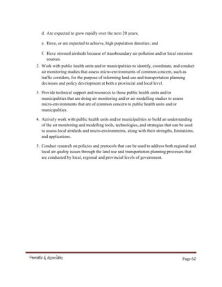 Page 62
d. Are expected to grow rapidly over the next 20 years;
e. Have, or are expected to achieve, high population densities; and
f. Have stressed airsheds because of transboundary air pollution and/or local emission
sources.
2. Work with public health units and/or municipalities to identify, coordinate, and conduct
air monitoring studies that assess micro-environments of common concern, such as
traffic corridors, for the purpose of informing land use and transportation planning
decisions and policy development at both a provincial and local level.
3. Provide technical support and resources to those public health units and/or
municipalities that are doing air monitoring and/or air modelling studies to assess
micro-environments that are of common concern to public health units and/or
municipalities.
4. Actively work with public health units and/or municipalities to build an understanding
of the air monitoring and modelling tools, technologies, and strategies that can be used
to assess local airsheds and micro-environments, along with their strengths, limitations,
and applications.
5. Conduct research on policies and protocols that can be used to address both regional and
local air quality issues through the land use and transportation planning processes that
are conducted by local, regional and provincial levels of government.
 