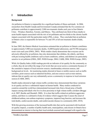 Page 7
I Introduction
Background
Air pollution in Ontario is responsible for a significant burden of illness and death. In 2004,
researchers from Health Canada and Environment Canada estimated that the five common air
pollutants contribute to approximately 2,900 non-traumatic deaths each year in four Ontario
Cities – Windsor, Hamilton, Toronto, and Ottawa. They attributed one third of those deaths to
acute health impacts associated with the mix of air pollutants and two thirds to the chronic health
impacts associated with fine particulate matter (PM2.5) alone. They concluded that air pollution
in Ontario cities is responsible for between 7% and 10% of all non-traumatic deaths (Judek,
2004).
In June 2005, the Ontario Medical Association estimated that air pollution in Ontario contributes
to approximately 5,900 non-traumatic deaths, 16,800 hospital admissions, and 59,700 emergency
room visits each year (OMA, 2005). While studies clearly demonstrate that everyone can be
adversely affected by air pollution, they also demonstrate that children, the elderly, and those
with pre-existing health conditions such as heart conditions, asthma, and diabetes are particularly
sensitive to air pollution (OMA, 2005; WHO-Europe, 2004; CARB, 2004; WHO-Europe, 2005).
While Air Quality Index (AQI) readings provide an indicator of air quality for the community as
a whole, they do not reflect the range of air levels that can occur across a community because of
the cumulative impacts of local emission sources, transboundary emission sources, and
background air levels. Air monitoring studies directed at linear or mobile sources such as traffic
corridors, point sources such as industrial facilities, and area sources such as train stations,
indicate that air quality can vary substantially across a community in response to local emission
sources (CARB, 2005).
Health studies directed at high volume traffic corridors have demonstrated that these variations
in air quality can have a substantial impact on human health. Many studies conducted in
countries around the world have demonstrated increased risks from a broad array of health
impacts among individuals who live in close proximity to high volume traffic corridors (Brugge
et al, 2007; Boothe and Shendell, 2008). It is clear that traffic-related air pollution aggravates
asthma, and there is a substantive body of evidence which suggests that it causes the onset of
childhood asthma, non-asthma respiratory symptoms, impaired lung function, and increases the
total deaths, cardiovascular deaths, and cardiovascular disease in a community (HEI, 2010).
With this growing awareness of the increased health risks that can be associated with localized
air quality impacts, a number of public health units, municipalities, and citizens in Ontario have
demonstrated an interest in having their local airsheds assessed and managed with regard to the
 