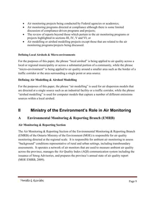 Page 9
Air monitoring projects being conducted by Federal agencies or academics;
Air monitoring programs directed at compliance although there is some limited
discussion of compliance-driven programs and projects;
The review of reports beyond those which pertain to the air monitoring programs or
projects highlighted in sections III, IV, V and VI; or
Air modelling or airshed modelling projects except those that are related to the air
monitoring programs/projects being discussed.
Defining Local Airsheds & Micro-environments
For the purposes of this paper, the phrase “local airshed” is being applied to air quality across a
local or regional municipality or across a substantial portion of a community, while the phrase
“micro-environment” is being applied to air quality around a smaller area such as the border of a
traffic corridor or the area surrounding a single point or area source.
Defining Air Modelling & Airshed Modelling
For the purposes of this paper, the phrase “air modelling” is used for air dispersion models that
are directed at a single source such as an industrial facility or a traffic corridor, while the phrase
“airshed modelling” is used for computer models that capture a number of different emissions
sources within a local airshed.
II Ministry of the Environment’s Role in Air Monitoring
A Environmental Monitoring & Reporting Branch (EMRB)
Air Monitoring & Reporting Section
The Air Monitoring & Reporting Section of the Environmental Monitoring & Reporting Branch
(EMRB) of the Ontario Ministry of the Environment (MOE) is responsible for air quality
monitoring directed at the regional scale. It is responsible for ambient air monitoring to assess
“background” conditions representative of rural and urban settings, including transboundary
assessments. It operates a network of air monitors that are used to measure ambient air quality
across the province, manages the Air Quality Index (AQI) communication system including the
issuance of Smog Advisories, and prepares the province’s annual state of air quality report
(MOE EMRB, 2009).
 