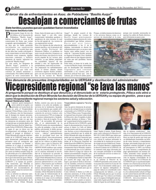 rácticamente luego de tres día
de trifulca, en la Asociación de
Pobladores “Basilio Auqui”,Phabrían desalojado a cerca de 80
comerciantes de frutas, que venían
ocupando aproximadamente 7 años,
un área que les había permitido
inicialmente esa organización
vecinal; pero, los vecinos hace más
de dos años han venido solicitando a
estos comerciantes su retiro del lugar,
recibiendo como respuesta, algunas
reacciones contrarias, e inclusive
amenazas de muerte, indicaron los
vecinosde“BasilioAuqui”.
Por esta razón, los dirigentes de
“Basilio Auqui”, acudieron a la
Municipalidad Provincial de
Huamanga para que todo esto
concluya de manera armoniosa y
consensuada. Pero habría habido una
negativa de estos comerciantes de
EntretenimientoEntretenimientoEntretenimientoEntretenimientoEntretenimientoEntretenimientoAyacuchoAyacuchoLa CalleLa CalleLa CalleLa Calle Martes 10 de Diciembre del 2013
Desalojanacomerciantesdefrutas
Vicepresidenteregional“selavalasmanos”
Al tercer día de enfrentamientos en Asoc. de Pobladores “Basilio Auqui”
Tras denuncia de presuntas irregularidades en la UERSAN y destitución del administrador
Siete heridos y puestos que aún quedaban fueron incendiados
Auqui”; lo propio ocurrió el día
domingo, donde los vecinos de
Basilio Auqui prácticamente
incendiaron algunos puestos de venta,
advirtiéndoles que debían retirarse.
H a s t a q u e a y e r l u n e s ,
aproximadamente a las 11 de la
mañana, nuevamente se dieron los
enfrentamientos pero ya un poco más
fuertes entre ambas partes, con un
saldo de 7 personas heridas, quienes
no llegaron al hospital. Pero, también
se pudo observar que algunos puestos
de venta que aún quedaban, fueron
incendiados.
Entre tanto, en horas de la tarde, los
vecinos de BasilioAuqui, informaban
que los desalojados aún intentaban
reagruparse para continuar
molestando a los vecinos, pero la
presencia policial hizo que esto se
calmara, por el bien de ambas partes.
frutas, hasta tal punto que se abrió un
proceso legal, y con ello, estos
comerciantes intentaban quedarse o
apoderarse de estos terrenos, lo cual
no fue del agrado de los vecinos de
esaorganizaciónvecinal.
Pese a los intentos de dar solución de
manera pacífica, con la presencia del
mismo alcalde Provincial, del
Ministerio Público, el problema no
tenía visos de solución y al parecer, no
había otra forma, sino ejercer la vía de
acción popular de los vecinos, para
retirarlos, ya que habían empezado
los consabidos “paseos” de una
entidad a otra, las leguleyadas de
jurisprudentes,entreotrasacciones.
Así empezaron los enfrentamientos
desde el último sábado, donde
ocurrieron algunos hechos aislados,
pero con tres personas heridas de las
filas de los vecinos de “Basilio
Porque, ya había intentos de deterioro
a los servicios básicos como es el
servicio de electricidad en la zona,
porque este incendio amenazaba en
quemar los cables de fluido eléctrico,
perofelizmentenopasó amás.
l parecer, quien manejaría el
sector salud en la región y en
particular en la provincia deAHuanta no sería el Vicepresidente
regional, Efraín Pillaca, como el mis-
mo lo afirmara, sino los funcionarios
que él designa de manera presunta-
mente irregular y con una serie de
cuestionamientos, toda vez que tras
las denuncias de presuntos actos de
corrupción que se estarían dando en la
Unidad Ejecutora Red de Salud Aya-
cuchoNorte(UERSAN), Pillacaseña-
ló según él, que ya inicio con las
investigaciones; sin embargo, al pre-
guntarle el porqué se destituye a
Efraín Miranda del cargo deAdminis-
trador de la UERSAN luego de que
haya denunciado públicamente los
presuntos actos de corrupción que
estarían suscitándose en Huanta, y
continua en el cargo el cuestionado
Director de la UERSAN, Med. Exe-
quiel Daniel Benites Tacanga, quien
por cierto no habría actuado luego de
ser advertido por el ex administrador,
elVicepresidente regional solo atinó a
decir que la decisión de sacar a Miran-
da no fue suya, sino del Director de la
UERSAN y su equipo de gestión.
Cabe mencionar, que Miranda es
designado como administrador de la
UERSAN por recomendación de
Pillaca quien maneja los sectores edu-
caciónysalud.
Como se informó en ediciones ante-
riores, desde el mes de setiembre,
quien hasta hace un mes aproximada-
mente fuera el administrador de la
UERSAN, Econ. Efraín Miranda
Vicepresidente regional se “lava las
manos”
Ante las graves denuncias de presun-
tos actos de corrupción que se estarían
cometiendo en la UERSAN en Huan-
ta, Efraín Pillaca como Vicepresiden-
te regional lejos de poner orden desde
la Dirección y dar el respaldo al admi-
nistrador, destituye al último y “blin-
da”aquienhastalafechaocupaelcar-
go de Director de la UERSAN, quien
según la documentación a la que tuvo
acceso el diario La Calle no habría
tomado interés ante las graves denun-
cias. Incluso, se tuvo conocimiento de
manera extraoficial que la salida de
Efraín Miranda del cargo de adminis-
trador por un supuesto memorial que
los trabajadores habrían dirigido al
titular de la Dirección Regional de
SaludAyacucho (DIRESA), precisan-
do en el documento una serie de cues-
tionamientos hacia Miranda; empero,
se sobreentiende que si el ex adminis-
trador observó el pago de viáticos de
manera presuntamente irregular, esto
aparentemente avalado por el sindica-
to, los trabajadores harán lo imposible
por sacarlo del cargo, algo que se
logró y que hasta la fecha se descono-
cen las medidas correctivas tomadas
por el Vicepresidente regional, quien
asegura haberlas tomado pero que no
lashacepúblicas.
Como informó el diario La Calle en
ediciones anteriores, el 24 de octubre
el Gerente del GRA remite el Memo-
rándum Nº 1154 al Director de la
UERSAN en cuyo asunto se mencio-
nalaimprocedenciadepagopormovi-
Robles, remitió una serie de memo-
rándums a los jefes de unidades y/o
servicios de la institución, haciendo
de su conocimiento que cuando utili-
cen la movilidad de la institución en
comisión de servicios (viatico), solo
se les reconocerá el 70% en el pago de
los mismos (alimentación y hospeda-
je) dentro y fuera de la región. Ya con
fecha 7 de noviembre del presente
año, el ex administrador de la
UERSAN remite otro memorándum a
los jefes de unidades y área de salud
pública advirtiendo la doble percep-
ción de fondos por “comisión de ser-
vicios – viáticos”, particularmente
sobre la movilidad local (uso de
vehículo oficial).Ante estas presuntas
irregularidades, de todas maneras el
pago de los viáticos se habría hecho
efectivo pese a que la Directiva Mº
0 0 3 - 2 0 1 3 - G R A / P R E S - G G -
GRPPAT-SGDI establece que cuando
el viaje de comisión de servicios ofi-
cial lo realizan utilizando la movili-
dad de la institución no procede el
pago por movilidad local, lo que moti-
vó que EfraínMiranda dieraa conocer
públicamente los hechos y el inicio de
procesos administrativos a los traba-
jadores y funcionarios que recibieron
el pago y cobraron los montos de
manera presuntamente irregular. Lo
curioso, fue que luego de las acciones
tomadas, Efraín Miranda fue destitui-
do del cargo de Administrador de la
UERSAN, mientras que el Director
continúa en el cargo con la confianza
de Efraín Pillaca como Vicepresiden-
teregional.
lidad. Según el memo, Prado Ramos
pone como referencia la Directiva Nº
003-2013-GRA/PRES que indica que
cuando el viaje de comisión de servi-
cios oficial lo realizan utilizando la
movilidad de la institución no proce-
de el pago por movilidad local, instan-
do a Exequiel Benites a implementar
la directiva dentro de la UERSAN, de
lo contrario todo pago efectuado por
ese concepto utilizando la movilidad
de la institución será de su entera res-
ponsabilidad.
Por su parte, el ex administrador remi-
te un informe al Director de la
UERSAN poniendocomoasunto“pa-
raaccionesdecontrolenelcasodeviá-
ticos”. En el documento señala que a
criterio de algunos trabajadores el
pago de viáticos es considerado como
compensación de haberes, a lo que
Efraín Miranda precisa que la norma
establece que “los viáticos son fondos
que se le asigna al trabajador para eje-
cutar todo el gasto posible con la fina-
lidad de lograr las actividades asigna-
das en optimas condiciones”. Ade-
más, el ex funcionario de la UERSAN
señalaensu informequelanormaesta-
blece un tope de gastos que tiene que
ser debidamente sustentado con bole-
tas de venta, facturas y comprobantes
de pago, precisando luego que los tra-
bajadores estarían forzando el gasto
del presupuesto al 100% con boletas
de venta, facturas y comprobantes de
pago aparentemente con montos ele-
vados, poniendo como ejemplo los
costos reales en hospedaje y alimenta-
ción en algunas comunidades de la
región, haciéndole ver al Director de
la UERSAN que es su potestad imple-
mentaronocriteriosdeaccióndecon-
trol, algo que no habría hecho Benites
Tacanga.
Datos: Hace un mes aproximadamen-
te,elexadministradorsolicitoalÓrga-
no de Control Interno del GRArealice
una auditoría al pago de viáticos en la
UERSAN, desconociéndose las
accionestomadasporelOCI.
Al preguntarle porqué se destituye al que denuncia y al denunciado se le estaría protegiendo, Pillaca solo atinó a
decir que la destitución de Efraín Miranda fue decisión del Director de la UERSAN y su equipo de gestión, pese a que
como Vicepresidente regional maneja los sectores salud y educación.
Félix Huamán Sánchez/La Calle
Manuel Ventura/La Calle
 