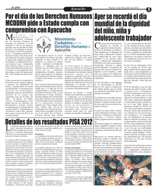 EntretenimientoEntretenimientoEntretenimientoEntretenimientoEntretenimientoEntretenimientoAyacuchoAyacuchoLa CalleLa CalleLa CalleLa Calle Martes 10 de Diciembre del 2013
Por el día de los Derechos Humanos
MCDDHH pide a Estado cumpla con
compromiso con Ayacucho
DetallesdelosresultadosPISA2012
Ayerserecordóeldía
mundialdeladignidad
delniño,niñay
adolescentetrabajador
e d i a n t e u n
pronunciamiento, el
Movimiento CiudadanoMpor los Derechos Humanos de
Ayacucho, al celebrarse el 10 de
diciembre el Día de los Derechos
Humanos, hace un llamado al Estado
Peruano y a la población en general:
En esta fecha , en 1950 fue proclama-
do por la Asamblea General de las
Naciones Unidas el Día de los Dere-
chos Humanos, haciendo un llamado
al mundo para asegurar el respeto a
los derechos y a la dignidad de la per-
sona humana "como fundamentos
para la libertad, justicia y paz en el
mundo,fechaimportanteporquesien-
ta las bases de un compromiso ético
paraobligaratodos losEstadosacum-
plir y hacer cumplir una serie de nor-
mas.
Si bien nuestro país ha recuperado la
democracia aun se requiere asegurar
y propiciar los fundamentos de
justicia y equidad dentro de nuestra
sociedad peruana y Ayacuchana pues
persisten las desigualdades,
inseguridad y pobreza que mellan los
derechos de los grupos más
vulnerables como son los niños, las
niñas , las mujeres , los adultos
mayores , los discapacitados y otros
grupos que por ser diferentes son
discriminados y excluidos. Nuestra
sociedad peruana vivió un periodo de
violencia donde el departamento de
Ayacucho ha sido el más afectado,
pues cuenta con más del 40% de las
víctimasmortales.
mediante políticas de desarrollo y
reparaciones integrales estas zonas
aun con alta pobreza y pobreza
extrema.
Los lentos avances en materia de
justicia se evidencian en los procesos
de judicialización que no responden a
las demandas de los afectados. Queda
pendiente, además, que el
compromiso expresado tanto por el
Gobierno central como el Gobierno
Regional deAyacucho de construir un
Santuario de la Memoria en el terreno
denominado “La Hoyada” en el
Cuartel DomingoAyarza (ex Cabitos)
yse ejecutelomásprontoposible.
Hacemos un llamado al Estado
Peruano a que implemente con acierto
su compromiso con la población
ayacuchana y aplique las políticas que
aseguren el respeto de los derechos
humanos la equidad y erradique toda
f o r m a d e d e s i g u a l d a d y
discriminación fundamentos
importantes para construir una
sociedad donde todos los seres
humanosseantratadoscondignidad.
El Movimiento destaca el avance
desarrollado en los últimos años para
compensar el dolor causado en la
población, en materia de justicia,
verdad, reparación e investigación
forense. Es importante para los
familiares que el Estado muestre un
interés por los ciudadanos
profundamente olvidados, situación
que fue aprovechada en su momento
por la organización terrorista Sendero
Luminoso para desatar sus acciones
macabras...
Estos avances no han sido suficientes
para que los familiares de las víctimas
sientan que, a 14 años del fin del
conflicto armado y a 10 de la entrega
del Informe Final de la CVR, son una
prioridad para el Estado. Asimismo,
diversos poblados de la zona del Valle
de los Ríos Apurímac, Ene y Mantaro
(VRAEM) siguen siendo amenazados
por la organización terrorista,
liderados por Víctor Quispe Palo-
mino, “cámara José”, uno de los
responsables de la Masacre de Soras,
donde fueron asesinadas 108 perso-
nas en un mismo día, el Estado y
Gobierno Peruano debe atender
on esemotivolainfanciatra-
bajadora ha emitido el
siguientepronunciamiento:CEl día 9 de diciembre se celebra el
“Día Mundial por la Dignidad del
Niño, Niña y Adolescente Trabaja-
dor”, donde miles de voces, espe-
cialmente la de nuestros niños,
niñas y adolescentes trabajadores
(NNATs), con la que se busca que se
reconozcan, valoricen y proteja
nuestra dignidad y los derechos de
nosotros que somos la infancia tra-
bajadora a nivel mundial y, sobre
todo, que mejoren las condiciones
en las que trabajamos y se elimine la
explotación.
El 9 de diciembre es una respuesta
de los movimientos de NNATs
hacia la OIT sobre la erradicación
del trabajo infantil, que no cuenta
con soluciones sostenibles que res-
pondanalarealidad.
El problema no es el trabajo sino las
condiciones en la que estamos tra-
bajando. El trabajo, aunque sea des-
de corta edad, tiene un carácter for-
mativoycultural.
Nosotros los niños, niñas y adoles-
centes trabajadores tenemos varias
funciones: trabajamos, estudiamos,
apoyamos a nuestros padres,
madres, pagamos nuestros estudios,
etc.
Merecemos trabajar en condiciones
dignas, saludablesy seguras. Contar
con un trabajo productivo que sea
conducenteanuestrodesarrollointe-
gral.
Merecemos un sistema educativo
liberador, creativo y flexible. Aún
en la calle debemos gozar y ejercer
nuestros derechos fundamentales.
Nosotros los NNATs merecemos,
de parte de la población en general,
y en especial de su entorno– disfru-
tar de su derecho al respeto, a ser lla-
mados por su nombre, a un pago jus-
to, a ser comprendidos por los adul-
tos. No es proteccionismo, ni pater-
nalismo, sino darle una mano frater-
nal a un trabajador ofreciéndole por
lo menos igualdad de oportunida-
des. Los NNATs entendemos que el
trabajo no es un castigo, es parte de
una realidad que nos toca vivir y lo
ejercemosconorgullo.
Es por esto tan importante contar
con un registro de NNATs para
saber cuántos NNAs estamos traba-
jando pero no para marginarlos ni
verlos como el sector problema todo
lo contrario para brindarnos mejo-
res condicionesparaquenuestrotra-
bajo sea valorado y sobre todo sea
protegido.
El 09 de diciembre es un día muy
especial, para todos los niños, niñas
y adolescentes trabajadores
(NNATs) organizados a nivel inter-
nacional. Se acordó tener un día
especial de reconocimiento a cada
niño, niña y adolescente trabajador
y se proclamó este día en Siena Ita-
lia en el año 2006, durante el
encuentro mundial de NNATs. En
este evento participaron organiza-
cionesdeÁfrica,Asia,AméricaLati-
na y Europa. En este día tan espe-
cial, recordamos a la humanidad
que los trabajadores no tenemos
edad ni condición ni tamaño, y que
se debe respetar a todos nosotros los
NNATs, como trabajadores y lucha-
dores que somos por un país mejor,
es por ello que nos reafirmamos
que, como trabajadores, aportamos
a nuestra canasta familiar y defen-
demos el derecho a trabajar, ya que
nos enfrentamos día a día diversas
situaciones de vida que lesionan
nuestradignidad.
Es por ello que reafirmamos nuestra
esperanza y convicción de que uni-
dos y organizados construiremos
una sociedad libre, justa, solidaria y
democrática.
a Organización para la Coopera-
ción y Desarrollo Económicos
(OCDE) ha publicado los resul-Ltados de la evaluación internacional
PISA 2012, en la que participó el Perú,
entreotros65 paísesoterritorios.
La evaluación PISA (Programa para la
Evaluación Internacional de Estudian-
tes, por sus siglas en inglés)se realiza
cada tres años. Es una evaluación inter-
nacional que mide el logro de los estu-
diantes de 15 años que cursan algún gra-
do de educación secundaria o su equiva-
lente en las competencias de Lectura,
Matemática y Ciencia. Participan los
paísesmiembrosdelaOCDE yotros paí-
ses que solicitan su participación. En el
2012,de América Latina participaron
Chile, Uruguay, Costa Rica, Argentina,
Brasil,México,ColombiayPerú.
PISA 2012 profundizó en la evaluación
de Matemática, es decir las pruebas pre-
sentaron mayor cantidad de preguntas
de esta área, junto con preguntas de Lec-
tura y Ciencia. En el Perú, se evaluó a
una muestra representativa a nivel
nacional de 6035 estudiantes de 15 años
de edad, ubicados en 240 colegios
secundarios o instituciones equivalen-
tes de todas las regiones del país. Se
incluyeron instituciones públicas, pri-
vadas,urbanasy rurales.
Resultados
Los resultadosse presentandedos mane-
ras: por puntaje promedio del país y
según la proporción de estudiantes en
cada nivel de desempeño establecido
paralascompetenciasevaluadas.
Los resultados obtenidos por el Perú en
PISA 2012 en Matemática son bajos. El
puntaje promedio peruano en PISA
2012 es de 368 puntos. Según niveles de
desempeño, PISA ubica a los estudian-
tes en 6 niveles y en promedio los estu-
diantes peruanos evaluados se ubican en
el Nivel 1, aunque un porcentaje signifi-
cativo (47%) se ubica Debajo del Nivel
1.
En Ciencia, la situación de los estudian-
tes peruanos es similar a Matemática. Se
obtuvo un puntaje de 373 y en prome-
dio los estudiantes se ubican también en
elNivel1.
Respecto a las habilidades lectoras, si
bien nuestros estudiantes mostraron
resultados bajos en PISA 2012 en com-
paración a otros países deAmérica Lati-
na que participan en PISA, en esta área
se reporta un progreso sostenido en los
últimos 11 años. Entre 2001 y 2012 se
ha incrementado el promedio peruano
de 327 a 384 puntos. En relación al ciclo
anterior de PISA en el 2009, hemos
incrementado14 puntos, elmásaltopro-
greso entre los países deAmérica Latina
queparticipanenPISA.
Factores contextuales
Es importante señalar que PISAno es un
estudio representativo de la diversidad
de realidades del mundo. Es una evalua-
ción conducida fundamentalmente en
países desarrollados con ingresos
medios. El Producto Bruto Interno
(PBI) por habitante en los países miem-
bros de la OCDE es de 35 141 USD,
mientras que en los países no miembros
que participan en PISA, entre ellos el
Perú, el ingreso promedio anual es de 23
116 USD por habitante. El PBI de Perú
asciendea10076 USD.
Anteriormente, el Perú ha participado
en los ciclos de PISA2001, 2009 y 2012
y ya comprometió su participación para
el2015.
 