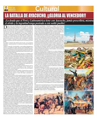 La CalleLa Calle AyacuchoAyacucho Martes 26 de Marzo de 2013Martes 26 de Marzo de 2013
PILAR
ROJAS
PILAR
ROJAS CulturalCultural
LA BATALLA DE AYACUCHO, ¡¡GLORIA AL VENCEDOR!!
¡La deuda que el Perú y Latinoamérica tiene con Ayacucho, jamás prescribirá, mientras
el olvido y la ingratitud tenga postrado a este noble pueblo!
esde el día 4 de diciembre de 1824,los ejércitos realista y
patriota marcharon separados por un abismo. Los patriotas
pasaron por Huaychao el día 5, y el 6 llegaron sus avanzadasDun poco más al norte de La Quinua. Los realistas tomaron la ruta de
Huanta, por Paccaiccasa. El día 6 acamparon en Huamanguilla; la
idea del virrey era cortar todo repliegue a Sucre. El 7 de diciembre,
cada ejército realizó los preparativos para la batalla, tratando de
encontrar la mejor ubicación. El día 8 hubo algunos choques entre las
escuadras. Los realistas pasaron a las faldas del cerro Condorcunca,
ubicación que el Virrey Don José de la serna consideró ventajosa por-
que desde esas alturas se divisaba en toda su inmensidad y profunda
belleza, el amplio y fascinante horizonte ayacuchano y la hermosa
Pampa deAyacucho, que al día siguiente sería el escenario de la Gran
batalla.
En cambio el General don Antonio José de sucre, con su Ejercito
Libertador, tomaron posesión y se ubicaron en la propia la Pampa de
laQuinua.
Amanece el gran día, 9 de diciembre, es una mañana despejada pero
aún fría. Los soldados de ambos ejércitos fueron despertados con la
música de 40 dianas que vibraron marcialmente, luego fue indescrip-
tible la gran movilización de tan espectacular escena de más de 15 mil
soldados de ambos ejércitos, preparándose para la lucha, para la muer-
te,paralavida,paralalibertad…
Eran las 8 de la mañana, cuando ambos ejércitos ya se hallaban en la
línea de combate y el General JuanAntonio Monet, se acercó al Gene-
ral José María Córdova, para proponerle que antes de empezar la bata-
lla, pudieran despedirse los parientes, hermanos y amigos que sirven
en banderas opuestas, produciéndose así la emotiva escena de despe-
dida, para la que los protagonistas marcharon pausadamente al centro
del Campo de batalla, hacia la imaginaria línea neutral. Llegando al
punto los combatientes de ambos bandos se buscaron desesperada-
menteentreellosyluegodereconocersedejaronsus espadasparacon-
fundirseenunconmovedoreindescriptibleabrazo.
Aproximadamente a las 10 de la mañana el General José de La mar se
acerca al General Sucre, antes de la batalla y le dice: “General , los
españoles bajan, vaya usted a mandar el ejercito, todo esta arreglado,
yovoy avermeconellocoValdéz.
Ante la inminencia del inicio de la batalla, el General Sucre recorre la
pampa al galope de su brioso corcel, arengando a sus divisiones de
combate, para luego situarse al centro del campo y pronunciar su
rotundaehistóricaarenga:
“¡Soldados! De los esfuerzos de hoy pende la suerte de laAmérica del
Sur!¡Otro díadegloriavaacoronarvuestraadmirableconstancia!”.
Sucre comenzó a disponer sus tropas. El general peruano Agustín
Gamarra era su jefe de Estado Mayor.Ala derecha se situó la división
colombiana, bajo las órdenes del impetuoso general José María Cór-
doba; en el centro, en reserva, el general Lara, también con efectivos
colombianos; y a la izquierda, los peruanos, con el general La Mar.
Por su parte, la caballería comandada por el general Miller e integrada
por los Húsares del Perú, Granaderos de Colombia, Húsares de
Colombia y un escuadrón de Granaderos a Caballo argentinos, se ubi-
có en retaguardia, al centro. Pero no sólo combatirían en Ayacucho
efectivos de estas nacionalidades, sino que participaron también alre-
dedor de 300 soldados y numerosos oficiales chilenos, distribuidos
entre el BatallónVargas, el Batallón Istmo y los Húsares de Colombia.
La Serna por su parte, ultimó los preparativos para la batalla dispo-
niendoelplandeataquerealistadelasiguientemanera:
La división de Valdez, que formaba su ala derecha, debería iniciar un
formidable ataque al ala izquierda patriota, que comandaba el general
La Mar. La división de su izquierda del general González Villalobos
debería proteger en primer lugar a su artillería mientras descendía del
Condorcunca y se situaba en posición de fuego. Como segundo objeti-
vo, debía apoyar a la divisiónValdez, encargada de arrollar a La Mar y
flanquear el resto de las posiciones patriotas. La división de Monet y
la caballería, situadas a retaguardia y en el centro, también deberían
secundarelmovimientodeValdez.
Sucre, entre tanto, se apresuró a colocar la división de La Mar, enfren-
tando a la de Valdez; la de Córdoba frente a la de González Villalobos;
y como reserva, mantuvo a la de Lara y a la caballería de Miller.Alas
11:00 del 9 de diciembre de 1824, y casi simultáneamente, sonaron los
clarines de ataque en ambas líneas. Valdez, con su intrepidez caracte-
rística, atacó con ímpetu por su sector, haciendo retroceder a los
patriotas. Sucre percibió el peligro y dispuso que la caballería de
Miller procurara restablecer la situación, mientras llegaban en auxilio
de La Mar los batallones “Vencedor” y “Vargas”, de la reserva de
Lara. En el campo realista, la crítica situación producida por la embes-
tidadeValdezenlastropasperuanasdeLaMarfuetomadacomoelini-
cio de la derrota de los patriotas. Visto lo cual, el coronel Rubín de
Celis, de la división de González Villalobos, se lanzó al ataque sobre
La Mar. Sucre, entonces, arriesgando todo, arrebató la iniciativa a los
realistas,ordenandodeinmediatoelavancedesu aladerecha.
ElimpetuosogeneralJosé MaríaCórdoba,delasfilaspatriotas,alreci-
bir la orden de avance, desmontó de su caballo con la mayor sangre
fría y lo mató, arguyendo que no quería tener medios para huir. Luego,
en voz alta, dio una orden que la historia ha hecho célebre: “¡Soldados,
adelante; armas a discreción; paso de vencedores!”.Sin disparar un
tiro, toda la división de Córdoba se aproximó a las líneas enemigas,
recibiendo un mortífero fuego de la infantería y artillería realista. Esta
actitudcausóhondaimpresiónenlaslíneasrealistas,queprontosevie-
ron superadas en un encarnizado cuerpo a cuerpo y empezaron a per-
der terreno. La Serna trató de restablecer la situación ordenando un
fuerte ataque de su poderosa caballería y de toda la división de Monet
contra el ataque de Córdoba, pero los cuerpos de caballería de Miller
resistieron la embestida realista sin ceder un palmo, con sus lanzas en
ristrey afincadasensus monturas.
Canterac en persona tomó en mando de los selectos batallones de
Gerona, pero nada pudo hacer, porque en esos momentos se había pro-
ducido el desbande de las fuerzas de Rubín de Celis y, con ello, de toda
el ala izquierda realista. En medio de esta confusión, fue herido varias
veces el virrey La Serna, que quedó prisionero de la caballería patrio-
ta. Cuando se produjo la derrota de las divisiones del general Gonzá-
lezVillalobos y de Monet, el generalValdez, que se consideraba victo-
rioso, comprendió que pronto quedaría envuelto y pensó retirarse en
orden, lo cual no le fue posible, pues pronto cundió el pánico y el senti-
miento de derrota en sus soldados. El valeroso Valdez bajó de su caba-
llo, y se sentó sobre un peñasco, de donde fue retirado casi a viva fuer-
za, por uno de sus coroneles. Los restos del ejército realista, con sus
generales y jefes, se replegaron hacia el Condorcunca, estrechamente
perseguidosporlareservadeLara.
Antes de las 13:00 horas, el ejército realista había tenido 1.800 muer-
tos y los patriotas, 309. Los heridos del bando español sumaban 700,
contra 670 de los patriotas. Estas cifras revelan que, en menos de dos
horas de lucha, ambos contendores habían sufrido un 26% de bajas en
sus efectivos.Alas 14:00, llegó al campo realista un parlamentario de
La Mar, ofreciendo al enemigo una capitulación honrosa. Canterac
reunió en conferencia a los generales y, después de larga deliberación
sobre su real situación, acordaron capitular, fundados en que “sólo les
quedaban 400 hombres organizados, en la necesidad de amparar a los
oficiales americanos realistas y en la conveniencia de poner a cubierto
defuturaspersecucionesalosespañolesresidentesenelPerú…”.
Se firmó el acta de capitulación de 18 cláusulas, al atardecer del mis-
modía,enunarústicayoscurahabitación,confrentealaplazadeQui-
nua.
Al termino de la suscripción del acta, el Virrey la Serna yacía herido y
recostado en un improvisado lecho en un ángulo de la habitación,
exclamó emocionado dirigiéndose al general Sucre: ¡Gloria al Vence-
dor!, aloqueSucrecontestó:¡HonoralVencido!.
FUENTE: Alcides Guerra G., Fernando Poblete
 