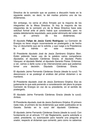 Directiva de la comisión que se pusiera a discusión hasta en la
siguiente sesión, es decir, la del martes próximo uno de los
dictámenes.

Sin embargo, no venía el oficio firmado por la mayoría de los
integrantes de la Mesa Directiva. Si hoy la mayoría de los
integrantes de la comisión y/o de la Mesa Directiva hace esta
solicitud formal ante el pleno habrá que considerarlo, pero no
estaba debidamente requisitado, para poder eliminarlo del orden del
día,       el     primero     de       los      dictámenes.

El diputado Felipe de Jesús Cantú Rodríguez: La Comisión de
Energía no tiene ningún inconveniente en postergarlo y de hecho
hay un documento que así lo solicita, y que ruego a la Presidencia
le      dé       trámite     en         este      momento.

El Presidente diputado José de Jesús Zambrano Grijalva: Bien.
Están pidiendo hacer uso de la palabra varios compañeros
diputados; el diputado Cárdenas Gracia; el diputado Pedro
Vázquez; el diputado Martel; el diputado Gerardo Flores. Entonces,
a ver, vamos a darle curso a las intervenciones para que podamos
tomar    una     decisión.   Diputado      Cárdenas    Gracia.

El diputado Jaime Fernando Cárdenas Gracia (desde la curul): Ya
desconozco si se postergó el análisis del primer dictamen o se
mantiene.

El Presidente diputado José de Jesús Zambrano Grijalva: Eso es
justamente lo que está poniendo a consideración del pleno la propia
Comisión de Energía en voz de su presidente, en el sentido de
postergarlo.

El diputado Jaime Fernando Cárdenas Gracia (desde la curul):
Ambos.

El Presidente diputado José de Jesús Zambrano Grijalva: El primero
nada más, el primero de los dictámenes que están publicados en la
Gaceta. Sonido en la curul del diputado Cárdenas.

El diputado Jaime Fernando Cárdenas Gracia (desde la curul): Con
fundamento en el artículo 117 del Reglamento, quería solicitarle a
usted, presidente, su autorización para hacerle una pregunta al
orador, respecto al dictamen que comentó, pero como no sabemos
 