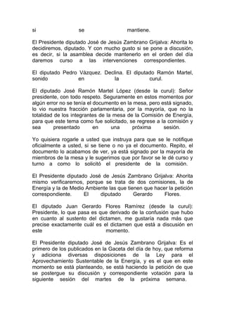 si                 se                  mantiene.

El Presidente diputado José de Jesús Zambrano Grijalva: Ahorita lo
decidiremos, diputado. Y con mucho gusto si se pone a discusión,
es decir, si la asamblea decide mantenerlo en el orden del día
daremos curso a las intervenciones correspondientes.

El diputado Pedro Vázquez. Declina. El diputado Ramón Martel,
sonido            en           la            curul.

El diputado José Ramón Martel López (desde la curul): Señor
presidente, con todo respeto. Seguramente en estos momentos por
algún error no se tenía el documento en la mesa, pero está signado,
lo vio nuestra fracción parlamentaria, por la mayoría, que no la
totalidad de los integrantes de la mesa de la Comisión de Energía,
para que este tema como fue solicitado, se regrese a la comisión y
sea       presentado       en     una     próxima      sesión.

Yo quisiera rogarle a usted que instruya para que se le notifique
oficialmente a usted, si se tiene o no ya el documento. Repito, el
documento lo acabamos de ver, ya está signado por la mayoría de
miembros de la mesa y le sugerimos que por favor se le dé curso y
turno a como lo solicitó el presidente de la comisión.

El Presidente diputado José de Jesús Zambrano Grijalva: Ahorita
mismo verificaremos, porque se trata de dos comisiones, la de
Energía y la de Medio Ambiente las que tienen que hacer la petición
correspondiente.     El    diputado       Gerardo     Flores.

El diputado Juan Gerardo Flores Ramírez (desde la curul):
Presidente, lo que pasa es que derivado de la confusión que hubo
en cuanto al sustento del dictamen, me gustaría nada más que
precise exactamente cuál es el dictamen que está a discusión en
este                         momento.

El Presidente diputado José de Jesús Zambrano Grijalva: Es el
primero de los publicados en la Gaceta del día de hoy, que reforma
y adiciona diversas disposiciones de la Ley para el
Aprovechamiento Sustentable de la Energía, y es el que en este
momento se está planteando, se está haciendo la petición de que
se postergue su discusión y correspondiente votación para la
siguiente sesión del martes de la próxima semana.
 