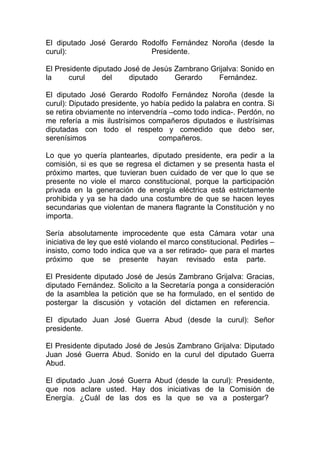 El diputado José Gerardo Rodolfo Fernández Noroña (desde la
curul):                    Presidente.

El Presidente diputado José de Jesús Zambrano Grijalva: Sonido en
la     curul     del    diputado     Gerardo    Fernández.

El diputado José Gerardo Rodolfo Fernández Noroña (desde la
curul): Diputado presidente, yo había pedido la palabra en contra. Si
se retira obviamente no intervendría –como todo indica-. Perdón, no
me refería a mis ilustrísimos compañeros diputados e ilustrísimas
diputadas con todo el respeto y comedido que debo ser,
serenísimos                       compañeros.

Lo que yo quería plantearles, diputado presidente, era pedir a la
comisión, si es que se regresa el dictamen y se presenta hasta el
próximo martes, que tuvieran buen cuidado de ver que lo que se
presente no viole el marco constitucional, porque la participación
privada en la generación de energía eléctrica está estrictamente
prohibida y ya se ha dado una costumbre de que se hacen leyes
secundarias que violentan de manera flagrante la Constitución y no
importa.

Sería absolutamente improcedente que esta Cámara votar una
iniciativa de ley que esté violando el marco constitucional. Pedirles –
insisto, como todo indica que va a ser retirado- que para el martes
próximo que se presente hayan revisado esta parte.

El Presidente diputado José de Jesús Zambrano Grijalva: Gracias,
diputado Fernández. Solicito a la Secretaría ponga a consideración
de la asamblea la petición que se ha formulado, en el sentido de
postergar la discusión y votación del dictamen en referencia.

El diputado Juan José Guerra Abud (desde la curul): Señor
presidente.

El Presidente diputado José de Jesús Zambrano Grijalva: Diputado
Juan José Guerra Abud. Sonido en la curul del diputado Guerra
Abud.

El diputado Juan José Guerra Abud (desde la curul): Presidente,
que nos aclare usted. Hay dos iniciativas de la Comisión de
Energía. ¿Cuál de las dos es la que se va a postergar?
 