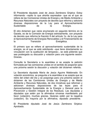 El Presidente diputado José de Jesús Zambrano Grijalva: Estoy
informando –repito lo que ahorita expresaba– que es el que se
refiere de las Comisiones Unidas de Energía y de Medio Ambiente y
Recursos Naturales con proyecto de decreto que reforma y adiciona
diversas disposiciones de la Ley para el Aprovechamiento
Sustentable            de          la          Energía.

El otro dictamen que viene enumerado en segundo término en la
Gaceta, es de la Comisión de Energía estrictamente, con proyecto
de decreto que reforma la fracción II del artículo 1o. de la Ley para
el Aprovechamiento de Energías Renovables y el Financiamiento de
la              Transición                Energética.

El primero que se refiere al aprovechamiento sustentable de la
energía, es el que se está solicitando –que tiene directamente su
vinculación con la sustitución de lámparas–, se está pidiendo que
sea postergada su discusión y votación para una siguiente sesión.
Gracias.

Consulte la Secretaría a la asamblea si se acepta la petición
formulada por las comisiones unidas en el sentido de posponer para
una próxima sesión la discusión y votación del dictamen referido.

La Secretaria diputada María de Jesús Aguirre Maldonado: En
votación económica, se pregunta a la asamblea si se acepta que se
retire del orden del día y se posponga para una próxima sesión el
dictamen de las Comisiones Unidas de Energía y de Medio
Ambiente y Recursos Naturales, de dos iniciativas que reforman y
adicionan diversas disposiciones de las leyes para el
Aprovechamiento Sustentable de la Energía y General para la
Prevención y Gestión Integral de los Residuos. Las diputadas y
diputados que estén por la afirmativa sírvanse manifestarlo por
favor (votación), muchas gracias. Quienes estén por la negativa
(votación). Es mayoría por la afirmativa, diputado presidente.

El Presidente diputado José de Jesús Zambrano Grijalva:
Aprobado.
 