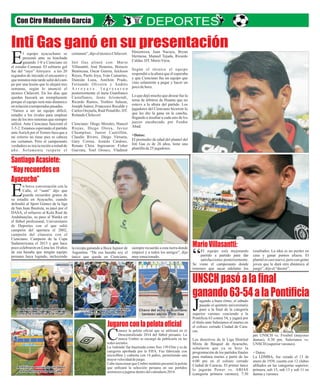 Inti Gas ganó en su presentación
g n a e e b o
u a do bu n ritmo, l sá ad
a o e in to u v rio
p sad l qu te ni ersita
a la la a ría
p só a final de c tego
J
u e v n ie d la
s perior varon s e c n o a
n ia 6 c n , y g rá p
Po tific 3 o tra 54 ju a or
l t o n S e i o l t n
e ítul a te al s an s e mar es e
l c lise c rr Ciu e ra
e o o e ado dad d Ca -
a .
c s
ire t s d l Lig is a
Los d c ivo e a a D trit l
ta Bá e e a h
Mix de squ t d Ay cuc o,
ñ e o la
se alaron qu ya se hiz
g d o p d i l
pro ramación e l s arti os f na es
a m ñ n m rte a d l
par a a a a s a p rtir e as
m n l o o
6:00 p e e c liseo cerrad
i a d Ca c s p n e
C ud d e ra a . El rimer la c
o j s A A
l ugarán Power v . BJ S
g rim ra v r n s 0
(cate oría p e a o e ); 7:3
pm UNSCH vs. Froebel (mayores
damas); 8:30 pm. Salesianos vs.
UNSCH (superiorvarones).
+Datos:
La LDMBA, fue creada el 13 de
enero de 1938, cuenta con 12 clubes
afiliados en las categorías superior,
primera, sub 15, sub 13 y sub 11 en
damasyvarones.
certamen”,dijoeltécnicoChilavert.
Inti Gas alineó con: Mario
Villasantti, José Honores, Horacio
Benincasa, Oscar Guerra, Jeickson
Reyes, Paolo Joya, Iván Camarino,
Damián Luna, Amiltón Prado,
Fernando Oliveira y Andrés
A r r o y a v e . I n g r e s a r o n
posteriormente el meta Gianfranco
Castellanos, Jesús Arismendi,
Ricardo Ramos, Yoshiro Salazar,
Joseph Juárez, Francesco Recalde y
Carlos Orejuela, Raúl Penalillo. DT.
RolandoChilavert.
Cienciano: Diego Morales, Hancel
Riojas, Diego Otoya, Javier
Chumpitaz, Junior Castrillón,
Claudio Rivero, Diego Virrueta,
Gary Correa, Josaiás Cardoso,
Renato Chira. Ingresaron: Fisher
Guevara, Yoel Orosco, Vladimir
l equipo ayacuchano se
presentó ante su hinchada
ganando 1-0 a Cienciano en
E
el estadio Cumaná. El solitario gol
fue del “rayo” Arroyave a los 20
segundos de iniciado el encuentro y
queminutosmástardesaliódelcam-
po por una lesión que lo alejará tres
semanas, según lo anunció el
técnico Chilavert. En los días que
quedan buscará un reemplazante
porque el equipo será más dinámico
enrelaciónatemporadaspasadas.
“Vamos a ser un equipo difícil,
estudio a los rivales para emplear
uno de los tres sistemas que siempre
utilizó. Ante Cienciano funcionó el
3-5-2. Estamos esperando el partido
anteAurich por el Torneo Inca que a
mi criterio no tiene pies ni cabeza
ese certamen. Pero el campeonato
verdadero se inicia recién a mitad de
año. Solamente respeto el
Hinostroza, Juan Nacaya, Bryan
Hermosa, Manuel Tejada, Ricardo
Caldas.DT.MarioViera.
Según el técnico el equipo
respondió a la altura que él esperaba
y que Cienciano fue un equipo que
vino solamente a pegar y hacer un
pocodehora.
Lo que dejó mucho que desear fue la
terna de árbitros de Huanta que no
estuvo a la altura del partido. Los
jugadores del Cienciano hicieron lo
que les dio la gana en la cancha,
llegando a insultar a cada uno de los
jueces encabezado por Feedor
Abad.
+Datos:
El promedio de edad del plantel del
Inti Gas es de 26 años, tiene una
plantillade25jugadores.
Con Ciro Madueño García
MarioVillasantti:
UNSCHpasóalafinal
ganando63-54alaPontificia
SantiagoAcasiete:
“Hayrecuerdosen
Ayacucho”
El equipo está mejorando
partido a partido para dar
satisfacciones posteriormente.
“
Se viene el campeonato donde
tenemos que sacar adelante los
resultados. La idea es no perder en
casa y ganar puntos afuera. El
plantel es casi nuevo, pero con gente
joven que le dará otra dinámica al
juego”,dijoel“doctor”.
n breve conversación con la
Calle, el “santi” dijo que
guarda recuerdos gratos de
E
su estadía en Ayacucho, cuando
defendió al Sport Gómez de la liga
de San Juan Bautista, su pasó por el
DASA, el refuerzo al Kola Real de
Andahuaylas, su paso al Wanka en
el fútbol profesional, Universitario
de Deportes con el que salió
campeón del apertura el 2002,
campeón del clausura con el
Cienciano. Campeón de la Copa
Sudamericana el 2013 y que hace
poco celebraron en Lima los 10 años
de esa hazaña que ningún equipo
peruano haya logrado, incluyendo
la recopa ganando a Boca Jujnior de
Argentina. “De esa hazaña soy el
único que queda en Cienciano,
siempre recuerdo a esta tierra donde
empecé y a todos los amigos”, dijo
muyemocionado.
onoce la pelota oficial que se utilizará en el
Descentralizado 2014 del fútbol peruano. La
marca Umbro se encargó de publicarla en las
C
redessociales.
La 'redonda' fue bautizada como Neo 150 Elite y es de
categoría aprobada por la FIFA. Fue fabricada con
microfibra y cubierta con 14 paños, permitiendo una
mayorvelocidaddejuego.
Cabe mencionar que Umbro también presentó la pelota
que utilizará la selección peruana en sus partidos
amistososajugarsedentrodelcalendario2014.
 