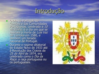 Introdução O Dia de Portugal, de Camões e das Comunidades Portuguesas, celebrado a  10 de Junho , é o dia em que se assinala a morte de  Luís Vaz de Camões  em 1580, e também um feriado nacional de Portugal. Durante o regime ditatorial do Estado Novo de 1933 até à Revolução dos Cravos de  25 de Abril  de 1974, era celebrado como o  Dia da Raça : a raça portuguesa ou os portugueses. 
