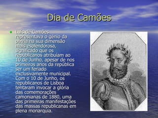 Dia de Camões Luís de Camões representava o génio da pátria na sua dimensão mais esplendorosa, significado que os republicanos atribuíam ao 10 de Junho, apesar de nos primeiros anos da república ser um feriado exclusivamente municipal. Com o 10 de Junho, os republicanos de Lisboa tentaram invocar a glória das comemorações camonianas de 1880, uma das primeiras manifestações das massas republicanas em plena monarquia. 