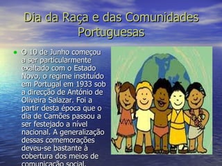 Dia da Raça e das Comunidades Portuguesas O 10 de Junho começou a ser particularmente exaltado com o Estado Novo, o regime instituído em Portugal em 1933 sob a direcção de António de Oliveira Salazar. Foi a partir desta época que o dia de Camões passou a ser festejado a nível nacional. A generalização dessas comemorações deveu-se bastante à cobertura dos meios de comunicação social. 