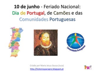 10 de junho - Feriado Nacional:
Dia de Portugal, de Camões e das
Comunidades Portuguesas
Criada por Maria Jesus Sousa (Juca)
http://historiasparapre.blogspot.pt
 
