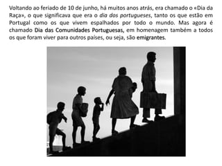Voltando ao feriado de 10 de junho, há muitos anos atrás, era chamado o «Dia da
Raça», o que significava que era o dia dos portugueses, tanto os que estão em
Portugal como os que vivem espalhados por todo o mundo. Mas agora é
chamado Dia das Comunidades Portuguesas, em homenagem também a todos
os que foram viver para outros países, ou seja, são emigrantes.
 