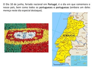 O Dia 10 de junho, feriado nacional em Portugal, é o dia em que comemora o
nosso país, bem como todos os portugueses e portuguesas (embora um deles
mereça neste dia especial destaque).
 