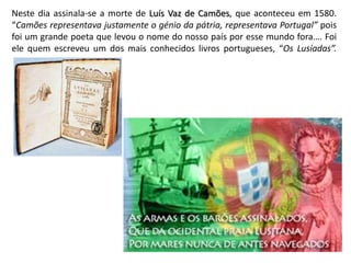 Neste dia assinala-se a morte de Luís Vaz de Camões, que aconteceu em 1580.
“Camões representava justamente o génio da pátria, representava Portugal” pois
foi um grande poeta que levou o nome do nosso país por esse mundo fora…. Foi
ele quem escreveu um dos mais conhecidos livros portugueses, “Os Lusíadas”.
 