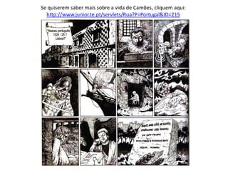 Se quiserem saber mais sobre a vida de Camões, cliquem aqui:
http://www.junior.te.pt/servlets/Rua?P=Portugal&ID=215
 