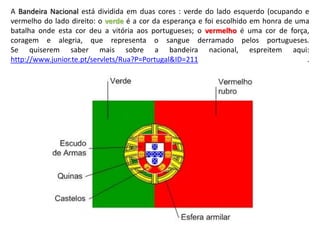 A Bandeira Nacional está dividida em duas cores : verde do lado esquerdo (ocupando e
vermelho do lado direito: o verde é a cor da esperança e foi escolhido em honra de uma
batalha onde esta cor deu a vitória aos portugueses; o vermelho é uma cor de força,
coragem e alegria, que representa o sangue derramado pelos portugueses.
Se quiserem saber mais sobre a bandeira nacional, espreitem aqui:
http://www.junior.te.pt/servlets/Rua?P=Portugal&ID=211 .
 