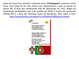 Antes do nosso hino nacional, conhecido como "A Portuguesa" existiram outros
hinos. Esta moda de ter uma música que representasse o país só nasceu no
século XIX. O hino que conhecemos hoje foi oficializado em 1911, depois da
Implantação da República (em 5 de outubro de 1910). A música foi escrita por
Alfredo Keil e a letra por Henrique Lopes de Mendonça. Mais sobre o hino:
http://www.youtube.com/watch?v=nYZEbePGrY4&feature=related
 