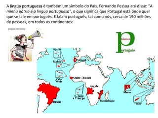 A língua portuguesa é também um símbolo do País. Fernando Pessoa até disse: "A
minha pátria é a língua portuguesa”, o que significa que Portugal está onde quer
que se fale em português. E falam português, tal como nós, cerca de 190 milhões
de pessoas, em todos os continentes:
 
