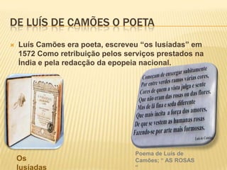 de Luís de Camões o poetaLuís Camões era poeta, escreveu “os lusíadas” em 1572 Como retribuição pelos serviços prestados na Índia e pela redacção da epopeia nacional.Poema de Luís de Camões; “ AS ROSAS “Os lusíadas