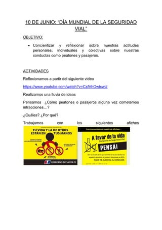 10 DE JUNIO: “DÍA MUNDIAL DE LA SEGURIDAD
VIAL”
OBJETIVO:
 Concientizar y reflexionar sobre nuestras actitudes
personales, individuales y colectivas sobre nuestras
conductas como peatones y pasajeros.
ACTIVIDADES
Reflexionamos a partir del siguiente video
https://www.youtube.com/watch?v=CsfVhOwtcwU
Realizamos una lluvia de ideas
Pensamos ¿Cómo peatones o pasajeros alguna vez cometemos
infracciones…?
¿Cuáles? ¿Por qué?
Trabajamos con los siguientes afiches
 