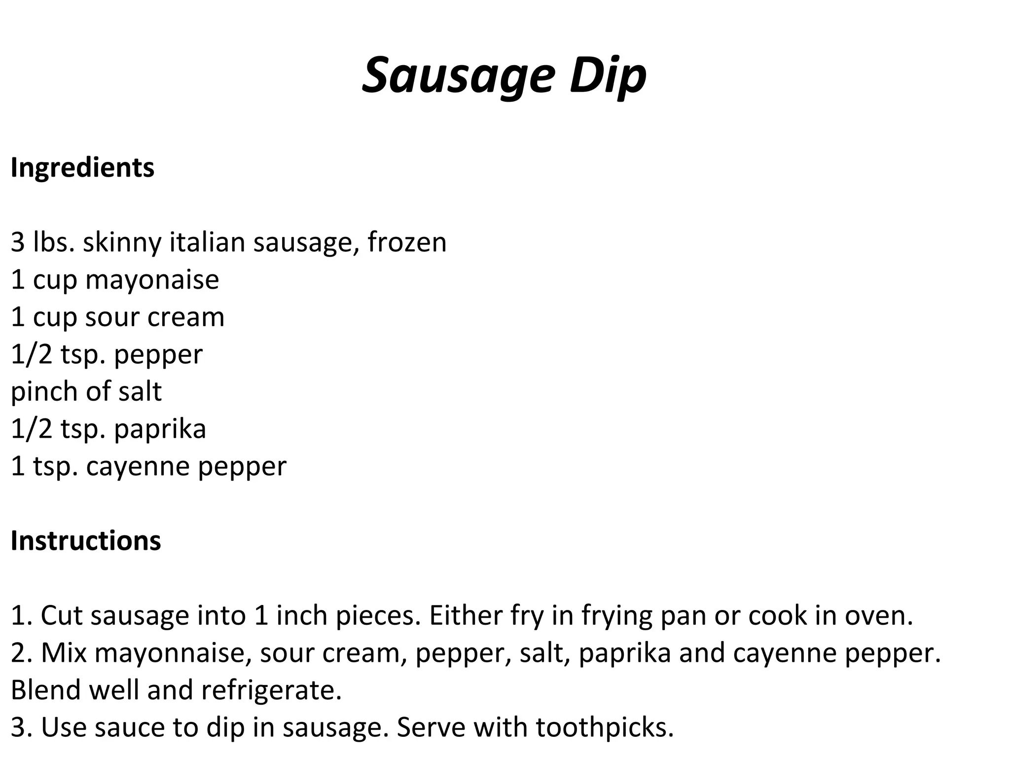 Sausage Dip
Ingredients
 
3 lbs. skinny italian sausage, frozen
1 cup mayonaise
1 cup sour cream
1/2 tsp. pepper
pinch of salt
1/2 tsp. paprika
1 tsp. cayenne pepper
Instructions
1. Cut sausage into 1 inch pieces. Either fry in frying pan or cook in oven.
2. Mix mayonnaise, sour cream, pepper, salt, paprika and cayenne pepper.
Blend well and refrigerate.
3. Use sauce to dip in sausage. Serve with toothpicks.
 