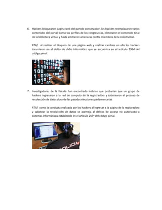 6. Hackers bloquearon página web del partido conservador, los hackers reemplazaron varios
contenidos del portal, como los perfiles de los congresistas, eliminaron el contenido total
de la biblioteca virtual y hasta emitieron amenazas contra miembros de la colectividad.
RTA/ al realizar el bloqueo de una página web y realizar cambios en ella los hackers
incurrieron en el delito de daño informático que se encuentra en el artículo 296d del
código penal.
7. Investigadores de la fiscalía han encontrado indicios que probarían que un grupo de
hackers ingresaron a la red de computo de la registradora y sabotearon el proceso de
recolección de datos durante las pasadas elecciones parlamentarias
RTA/ como la conducta realizada por los hackers al ingresar a la página de la registradora
y sabotear la recolección de datos se asemeja al delitos de acceso no autorizado a
sistemas informáticos establecido en el artículo 269ª del código penal.
 