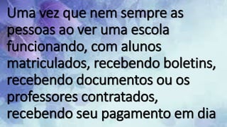 Uma vez que nem sempre as
pessoas ao ver uma escola
funcionando, com alunos
matriculados, recebendo boletins,
recebendo documentos ou os
professores contratados,
recebendo seu pagamento em dia