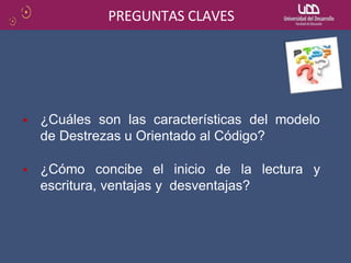 PREGUNTAS CLAVES
¿Cuáles son las características del modelo
de Destrezas u Orientado al Código?
¿Cómo concibe el inicio de la lectura y
escritura, ventajas y desventajas?