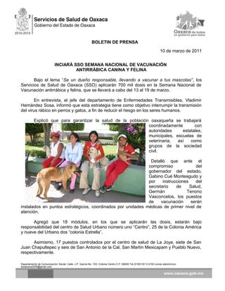 BOLETIN DE PRENSA
10 de marzo de 2011
INCIARÁ SSO SEMANA NACIONAL DE VACUNACIÓN
ANTIRRÁBICA CANINA Y FELINA
Bajo el lema “Se un dueño responsable, llevando a vacunar a tus mascotas”, los
Servicios de Salud de Oaxaca (SSO) aplicarán 700 mil dosis en la Semana Nacional de
Vacunación antirrábica y felina, que se llevará a cabo del 13 al 19 de marzo.
En entrevista, el jefe del departamento de Enfermedades Transmisibles, Vladimir
Hernández Sosa, informó que esta estrategia tiene como objetivo interrumpir la transmisión
del virus rábico en perros y gatos, a fin de reducir el riesgo en los seres humanos.
Explicó que para garantizar la salud de la población oaxaqueña se trabajará
coordinadamente con
autoridades estatales,
municipales, escuelas de
veterinaria, así como
grupos de la sociedad
civil.
Detalló que ante el
compromiso del
gobernador del estado,
Gabino Cué Monteagudo y
por instrucciones del
secretario de Salud,
Germán Tenorio
Vasconcelos, los puestos
de vacunación serán
instalados en puntos estratégicos, coordinados por unidades médicas de primer nivel de
atención.
Agregó que 18 módulos, en los que se aplicarán las dosis, estarán bajo
responsabilidad del centro de Salud Urbano número uno “Centro”, 25 de la Colonia América
y nueve del Urbano dos “colonia Estrella”.
Asimismo, 17 puestos controlados por el centro de salud de La Joya, siete de San
Juan Chapultepec y seis de San Antonio de la Cal, San Martín Mexicapam y Pueblo Nuevo,
respectivamente.
Departamento de Comunicación Social, Calle: J.P. García No. 103, Colonia Centro C.P. 68000 Tel.(01951)51 6 2163 correo electrónico:
ssoaxaca2005@gmail.com
 