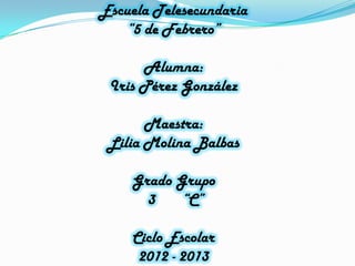 Escuela Telesecundaria
“5 de Febrero”
Alumna:
Iris Pérez González
Maestra:
Lilia Molina Balbas
Grado Grupo
3 “C”
Ciclo Escolar
2012 - 2013
 
