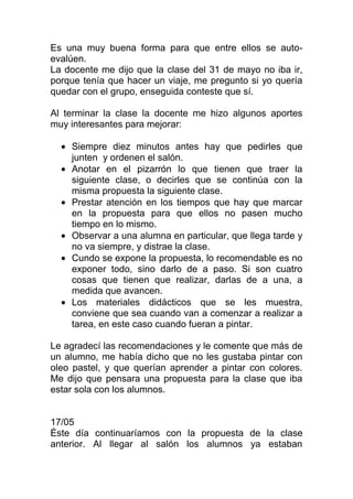 Es una muy buena forma para que entre ellos se auto-
evalúen.
La docente me dijo que la clase del 31 de mayo no iba ir,
porque tenía que hacer un viaje, me pregunto si yo quería
quedar con el grupo, enseguida conteste que sí.

Al terminar la clase la docente me hizo algunos aportes
muy interesantes para mejorar:

    Siempre diez minutos antes hay que pedirles que
    junten y ordenen el salón.
    Anotar en el pizarrón lo que tienen que traer la
    siguiente clase, o decirles que se continúa con la
    misma propuesta la siguiente clase.
    Prestar atención en los tiempos que hay que marcar
    en la propuesta para que ellos no pasen mucho
    tiempo en lo mismo.
    Observar a una alumna en particular, que llega tarde y
    no va siempre, y distrae la clase.
    Cundo se expone la propuesta, lo recomendable es no
    exponer todo, sino darlo de a paso. Si son cuatro
    cosas que tienen que realizar, darlas de a una, a
    medida que avancen.
    Los materiales didácticos que se les muestra,
    conviene que sea cuando van a comenzar a realizar a
    tarea, en este caso cuando fueran a pintar.

Le agradecí las recomendaciones y le comente que más de
un alumno, me había dicho que no les gustaba pintar con
oleo pastel, y que querían aprender a pintar con colores.
Me dijo que pensara una propuesta para la clase que iba
estar sola con los alumnos.


17/05
Éste día continuaríamos con la propuesta de la clase
anterior. Al llegar al salón los alumnos ya estaban
 