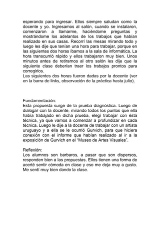 esperando para ingresar. Ellos siempre saludan como la
docente y yo. Ingresamos al salón, cuando se instalaron,
comenzaron a llamarme, haciéndome preguntas y
mostrándome los adelantos de los trabajos que habían
realizado en sus casas. Recorrí las mesas mirando todo y
luego les dije que tenían una hora para trabajar, porque en
las siguientes dos horas íbamos a la sala de informática. La
hora transcurrió rápido y ellos trabajaron muy bien. Unos
minutos antes de retirarnos al otro salón les dije que la
siguiente clase deberían traer los trabajos prontos para
corregirlos.
Las siguientes dos horas fueron dadas por la docente (ver
en la barra de links, observación de la práctica hasta julio).



Fundamentación:
Esta propuesta surge de la prueba diagnóstica. Luego de
dialogar con la docente, mirando todos los puntos que ella
había trabajado en dicha prueba, elegí trabajar con ésta
técnica, ya que vamos a comenzar a profundizar en cada
técnica. Luego le dije a la docente de trabajar con un artista
uruguayo y a ella se le ocurrió Gurvich, para que hiciera
conexión con el informe que habían realizado al ir a la
exposición de Gurvich en el “Museo de Artes Visuales”.

Reflexión:
Los alumnos son barbaros, a pasar que son dispersos,
responden bien a las propuestas. Ellos tienen una forma de
acerté sentir cómoda en clase y eso me deja muy a gusto.
Me sentí muy bien dando la clase.
 