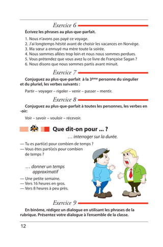 Exercice 6
Écrivez les phrases au plus-que-parfait.
1. Nous n’avons pas payé ce voyage.
2. J’ai longtemps hésité avant de choisir les vacances en Norvège.
3. Ma sœur a ennuyé ma mère toute la soirée.
4. Nous sommes allées trop loin et nous nous sommes perdues.
5. Vous prétendez que vous avez lu ce livre de Françoise Sagan ?
6. Nous disons que nous sommes partis avant minuit.
Exercice 7
Conjuguez au plus-que-parfait à la 3ème personne du singulier
et du pluriel, les verbes suivants :
Partir – voyager – rigoler – venir – passer – mentir.
Exercice 9
En binôme, rédigez un dialogue en utilisant les phrases de la
rubrique. Présentez votre dialogue à l’ensemble de la classe.
Exercice 8
Conjuguez au plus-que-parfait à toutes les personnes, les verbes en
-oir:
Voir – savoir – vouloir – récevoir.
Que dit-on pour ... ?
… donner un temps
approximatif
— Une petite semaine.
— Vers 16 heures en gros.
— Vers 8 heures à peu près.
… interroger sur la durée.
— Tu es parti(e) pour combien de temps ?
— Vous êtes parti(e)s pour combien
de temps ?
12
 