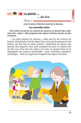 Le plaisir ...
... de lire
Texte 1
Les nouvelles colos
Pour attirer les jeunes, les colonies de vacances ne doivent plus seule-
ment être « jolies ». Elles proposent des séjours à thèmes de plus en plus
innovants.
« Les jolies colonies de vacances », telles que les ont connues les
parents, n’existent plus. Finis les séjours d’un mois avec des groupes de 100
enfants, qui font tous la même activité ! Aujourd’hui, les jeunes sont
devenus très exigeants. Pour qu’ils acceptent de partir en colonie, loin
de chez eux, il leur faut des séjours à la carte, en groupe limité, où ils
développent des passions personnelles : sport, astronomie, équitation,
archéologie… Alors, les organismes imaginent des séjours innovants.
Lisez le texte et faites les exercices ci-dessous.
Unité1Leçon1
13
 