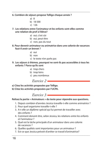 Exercice 2
Exercice 3
a) Citez les activités proposées par Telligo.
b) Citez les activités proposées par l’UCPA.
Relisez la partie « Animateurs » du texte pour répondre aux questions.
1. Depuis combien d’années Jessica travaille-t-elle comme animatrice ?
2. Pour quel organisme travaille-t-elle ?
3. A-t-elle un diplôme spécial qui lui permet de travailler avec
des enfants ?
4. Comment doivent être, selon Jessica, les relations entre les enfants
et l’animateur ?
5. Quel est la tâche principale d’un animateur dans une colonie
de vacances ?
6. Quelles qualités sont importantes pour un animateur ?
7. Est-ce que Jessica prévoit d’arrêter ce travail d’animatrice?
6. Combien de séjours propose Telligo chaque année ?
a) 8
b) 18 500
c) 126
7. Les relations entre l’animateur et les enfants sont-elles comme
une relation de prof à l’élève?
a) oui, c’est sûr
b) oui, peut-être
c) non, pas du tout
8. Pour devenir animateur ou animatrice dans une colonie de vacances
faut-il avoir un brevet ?
a) oui
b) non
c) le texte n’en parle pas
9. Les séjours à thèmes, pourquoi ne sont-ils pas accessibles à tous les
enfants ? Parce qu’ils sont
a) trop chers
b) trop loins
c) peu nombreux
16
 