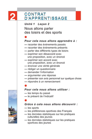 CONTRAT
D’APPRENTISSAGE
Unité 1 Leçon 2
Nous allons parler
des loisirs et des sports
•Pour cela nous allons apprendre à :
— raconter des évènements passés
— raconter des évènements présents
— parler des différents types de loisirs
— exprimer son désaccord avec
une proposition, avec un énoncé
— exprimer son accord avec
une proposition, avec un énoncé
— énoncer une vérité générale
— rédiger un questionnaire
— demander l’information
— argumenter une réponse
— présenter son avis personnel sur quelque chose
— répondre à un remerciement
•Pour cela nous allons utiliser :
— les temps du passé
— le présent de l’indicatif
•Grâce à cela nous allons découvrir :
— les sports
— les préférences sportives des Français
— les données statistiques sur les pratiques
culturelles des jeunes
— les données statistiques sur les pratiques
sportives des jeunes
CONTRAT
D’APPRENTISSAGE2
 