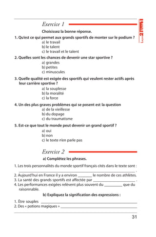 Exercice 1
Exercice 2
Choisissez la bonne réponse.
1. Qu’est ce qui permet aux grands sportifs de monter sur le podium ?
a) le travail
b) le talent
c) le travail et le talent
2. Quelles sont les chances de devenir une star sportive ?
a) grandes
b) petites
c) minuscules
3. Quelle qualité est exigée des sportifs qui veulent rester actifs après
leur carrière sportive ?
a) la souplesse
b) la moralité
c) la force
4. Un des plus graves problèmes qui se posent est la question
a) de la vieillesse
b) du dopage
c) du traumatisme
5. Est-ce que tout le monde peut devenir un grand sportif ?
a) oui
b) non
c) le texte n’en parle pas
a) Complétez les phrases.
b) Expliquez lа signification des expressions :
1. Les trois personnalités du monde sportif français cités dans le texte sont :
__________________________________________________________ .
2. Aujourd’hui en France il y a environ _______ le nombre de ces athlètes.
3. La santé des grands sportifs est affectée par _____________________ .
4. Les performances exigées relèvent plus souvent du _________ que du
raisonnable.
1. Être souples _________________________________________________
2. Des « potions magiques » _______________________________________
Unité1Leçon2
31
 