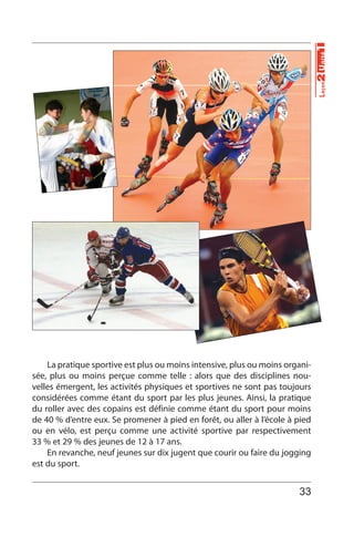 33
Leçon2Unité1
La pratique sportive est plus ou moins intensive, plus ou moins organi-
sée, plus ou moins perçue comme telle : alors que des disciplines nou-
velles émergent, les activités physiques et sportives ne sont pas toujours
considérées comme étant du sport par les plus jeunes. Ainsi, la pratique
du roller avec des copains est définie comme étant du sport pour moins
de 40 % d’entre eux. Se promener à pied en forêt, ou aller à l’école à pied
ou en vélo, est perçu comme une activité sportive par respectivement
33 % et 29 % des jeunes de 12 à 17 ans.
En revanche, neuf jeunes sur dix jugent que courir ou faire du jogging
est du sport.
 
