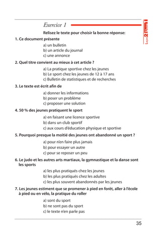 Exercice 1
Unité1Leçon2
Relisez le texte pour choisir la bonne réponse:
1. Ce document présente
a) un bulletin
b) un article du journal
c) une annonce
2. Quel titre convient au mieux à cet article ?
a) La pratique sportive chez les jeunes
b) Le sport chez les jeunes de 12 à 17 ans
c) Bulletin de statistiques et de recherches
3. Le texte est écrit afin de
a) donner les informations
b) poser un problème
c) proposer une solution
4. 50 % des jeunes pratiquent le sport
a) en faisant une licence sportive
b) dans un club sportif
c) aux cours d’éducation physique et sportive
5. Pourquoi presque la moitié des jeunes ont abandonné un sport ?
a) pour n’en faire plus jamais
b) pour essayer un autre
c) pour se reposer un peu
6. Le judo et les autres arts martiaux, la gymnastique et la danse sont
les sports
a) les plus pratiqués chez les jeunes
b) les plus pratiqués chez les adultes
c) les plus souvent abandonnés par les jeunes
7. Les jeunes estiment que se promener à pied en forêt, aller à l’école
à pied ou en vélo, la pratique du roller
a) sont du sport
b) ne sont pas du sport
c) le texte n’en parle pas
35
 