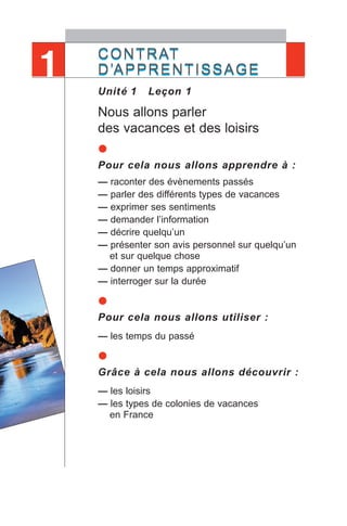 CONTRAT
D’APPRENTISSAGE
Unité 1 Leçon 1
Nous allons parler
des vacances et des loisirs
•Pour cela nous allons apprendre à :
— raconter des évènements passés
— parler des différents types de vacances
— exprimer ses sentiments
— demander l’information
— décrire quelqu’un
— présenter son avis personnel sur quelqu’un
et sur quelque chose
— donner un temps approximatif
— interroger sur la durée
•Pour cela nous allons utiliser :
— les temps du passé
•Grâce à cela nous allons découvrir :
— les loisirs
— les types de colonies de vacances
en France
CONTRAT
D’APPRENTISSAGE1
 